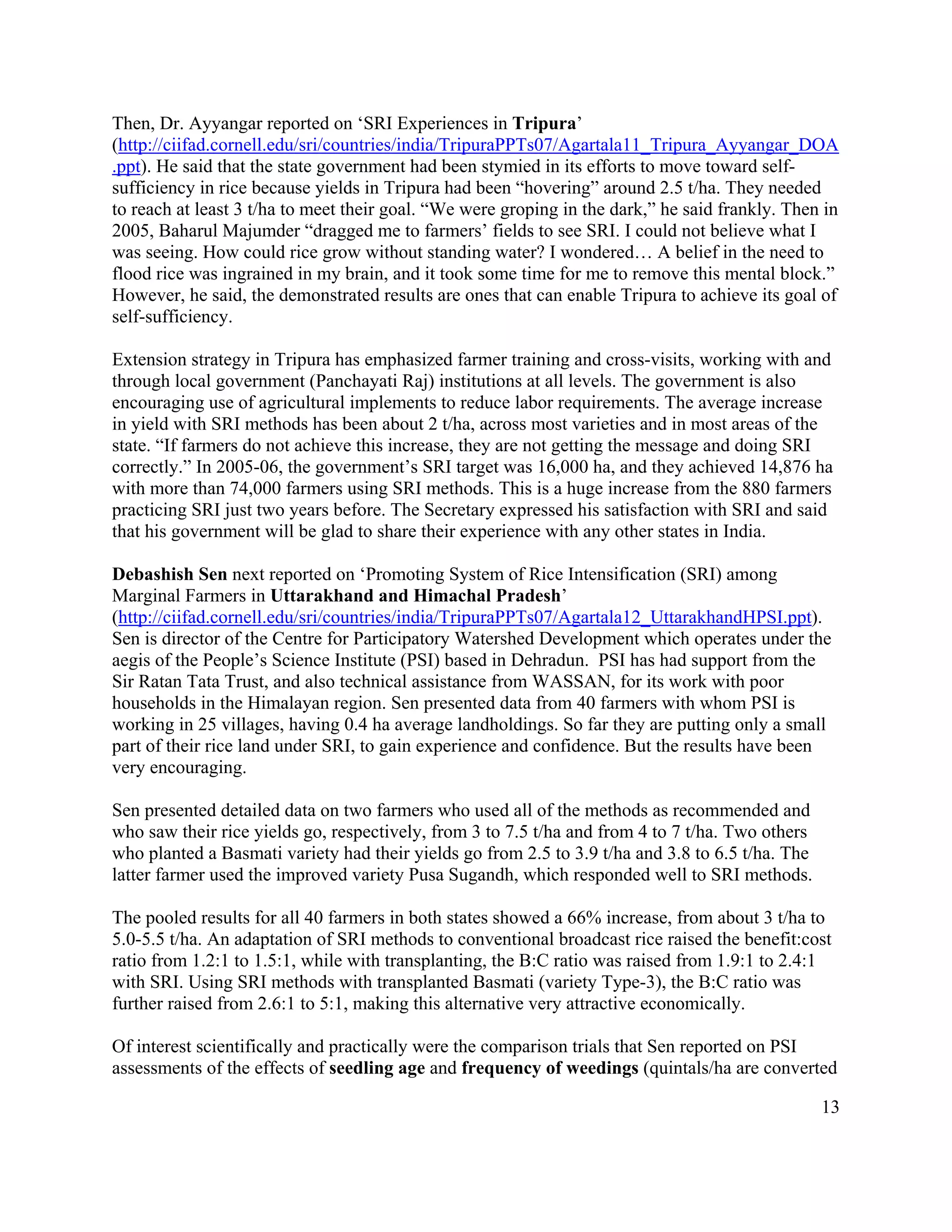 Then, Dr. Ayyangar reported on ‘SRI Experiences in Tripura’
(http://ciifad.cornell.edu/sri/countries/india/TripuraPPTs07/Agartala11_Tripura_Ayyangar_DOA
.ppt). He said that the state government had been stymied in its efforts to move toward self-
sufficiency in rice because yields in Tripura had been “hovering” around 2.5 t/ha. They needed
to reach at least 3 t/ha to meet their goal. “We were groping in the dark,” he said frankly. Then in
2005, Baharul Majumder “dragged me to farmers’ fields to see SRI. I could not believe what I
was seeing. How could rice grow without standing water? I wondered… A belief in the need to
flood rice was ingrained in my brain, and it took some time for me to remove this mental block.”
However, he said, the demonstrated results are ones that can enable Tripura to achieve its goal of
self-sufficiency.

Extension strategy in Tripura has emphasized farmer training and cross-visits, working with and
through local government (Panchayati Raj) institutions at all levels. The government is also
encouraging use of agricultural implements to reduce labor requirements. The average increase
in yield with SRI methods has been about 2 t/ha, across most varieties and in most areas of the
state. “If farmers do not achieve this increase, they are not getting the message and doing SRI
correctly.” In 2005-06, the government’s SRI target was 16,000 ha, and they achieved 14,876 ha
with more than 74,000 farmers using SRI methods. This is a huge increase from the 880 farmers
practicing SRI just two years before. The Secretary expressed his satisfaction with SRI and said
that his government will be glad to share their experience with any other states in India.

Debashish Sen next reported on ‘Promoting System of Rice Intensification (SRI) among
Marginal Farmers in Uttarakhand and Himachal Pradesh’
(http://ciifad.cornell.edu/sri/countries/india/TripuraPPTs07/Agartala12_UttarakhandHPSI.ppt).
Sen is director of the Centre for Participatory Watershed Development which operates under the
aegis of the People’s Science Institute (PSI) based in Dehradun. PSI has had support from the
Sir Ratan Tata Trust, and also technical assistance from WASSAN, for its work with poor
households in the Himalayan region. Sen presented data from 40 farmers with whom PSI is
working in 25 villages, having 0.4 ha average landholdings. So far they are putting only a small
part of their rice land under SRI, to gain experience and confidence. But the results have been
very encouraging.

Sen presented detailed data on two farmers who used all of the methods as recommended and
who saw their rice yields go, respectively, from 3 to 7.5 t/ha and from 4 to 7 t/ha. Two others
who planted a Basmati variety had their yields go from 2.5 to 3.9 t/ha and 3.8 to 6.5 t/ha. The
latter farmer used the improved variety Pusa Sugandh, which responded well to SRI methods.

The pooled results for all 40 farmers in both states showed a 66% increase, from about 3 t/ha to
5.0-5.5 t/ha. An adaptation of SRI methods to conventional broadcast rice raised the benefit:cost
ratio from 1.2:1 to 1.5:1, while with transplanting, the B:C ratio was raised from 1.9:1 to 2.4:1
with SRI. Using SRI methods with transplanted Basmati (variety Type-3), the B:C ratio was
further raised from 2.6:1 to 5:1, making this alternative very attractive economically.

Of interest scientifically and practically were the comparison trials that Sen reported on PSI
assessments of the effects of seedling age and frequency of weedings (quintals/ha are converted

                                                                                                  13
 