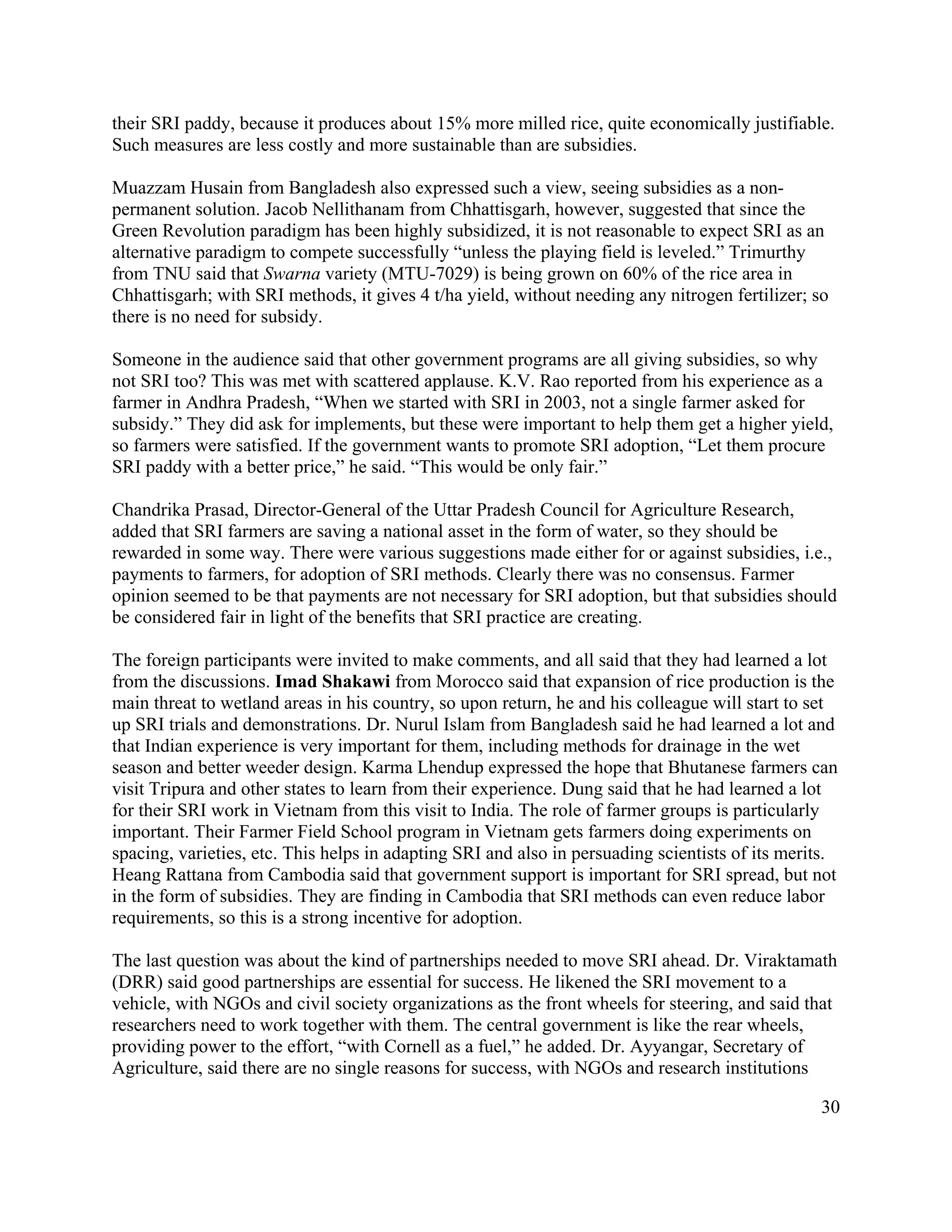 their SRI paddy, because it produces about 15% more milled rice, quite economically justifiable.
Such measures are less costly and more sustainable than are subsidies.

Muazzam Husain from Bangladesh also expressed such a view, seeing subsidies as a non-
permanent solution. Jacob Nellithanam from Chhattisgarh, however, suggested that since the
Green Revolution paradigm has been highly subsidized, it is not reasonable to expect SRI as an
alternative paradigm to compete successfully “unless the playing field is leveled.” Trimurthy
from TNU said that Swarna variety (MTU-7029) is being grown on 60% of the rice area in
Chhattisgarh; with SRI methods, it gives 4 t/ha yield, without needing any nitrogen fertilizer; so
there is no need for subsidy.

Someone in the audience said that other government programs are all giving subsidies, so why
not SRI too? This was met with scattered applause. K.V. Rao reported from his experience as a
farmer in Andhra Pradesh, “When we started with SRI in 2003, not a single farmer asked for
subsidy.” They did ask for implements, but these were important to help them get a higher yield,
so farmers were satisfied. If the government wants to promote SRI adoption, “Let them procure
SRI paddy with a better price,” he said. “This would be only fair.”

Chandrika Prasad, Director-General of the Uttar Pradesh Council for Agriculture Research,
added that SRI farmers are saving a national asset in the form of water, so they should be
rewarded in some way. There were various suggestions made either for or against subsidies, i.e.,
payments to farmers, for adoption of SRI methods. Clearly there was no consensus. Farmer
opinion seemed to be that payments are not necessary for SRI adoption, but that subsidies should
be considered fair in light of the benefits that SRI practice are creating.

The foreign participants were invited to make comments, and all said that they had learned a lot
from the discussions. Imad Shakawi from Morocco said that expansion of rice production is the
main threat to wetland areas in his country, so upon return, he and his colleague will start to set
up SRI trials and demonstrations. Dr. Nurul Islam from Bangladesh said he had learned a lot and
that Indian experience is very important for them, including methods for drainage in the wet
season and better weeder design. Karma Lhendup expressed the hope that Bhutanese farmers can
visit Tripura and other states to learn from their experience. Dung said that he had learned a lot
for their SRI work in Vietnam from this visit to India. The role of farmer groups is particularly
important. Their Farmer Field School program in Vietnam gets farmers doing experiments on
spacing, varieties, etc. This helps in adapting SRI and also in persuading scientists of its merits.
Heang Rattana from Cambodia said that government support is important for SRI spread, but not
in the form of subsidies. They are finding in Cambodia that SRI methods can even reduce labor
requirements, so this is a strong incentive for adoption.

The last question was about the kind of partnerships needed to move SRI ahead. Dr. Viraktamath
(DRR) said good partnerships are essential for success. He likened the SRI movement to a
vehicle, with NGOs and civil society organizations as the front wheels for steering, and said that
researchers need to work together with them. The central government is like the rear wheels,
providing power to the effort, “with Cornell as a fuel,” he added. Dr. Ayyangar, Secretary of
Agriculture, said there are no single reasons for success, with NGOs and research institutions

                                                                                                 30
 