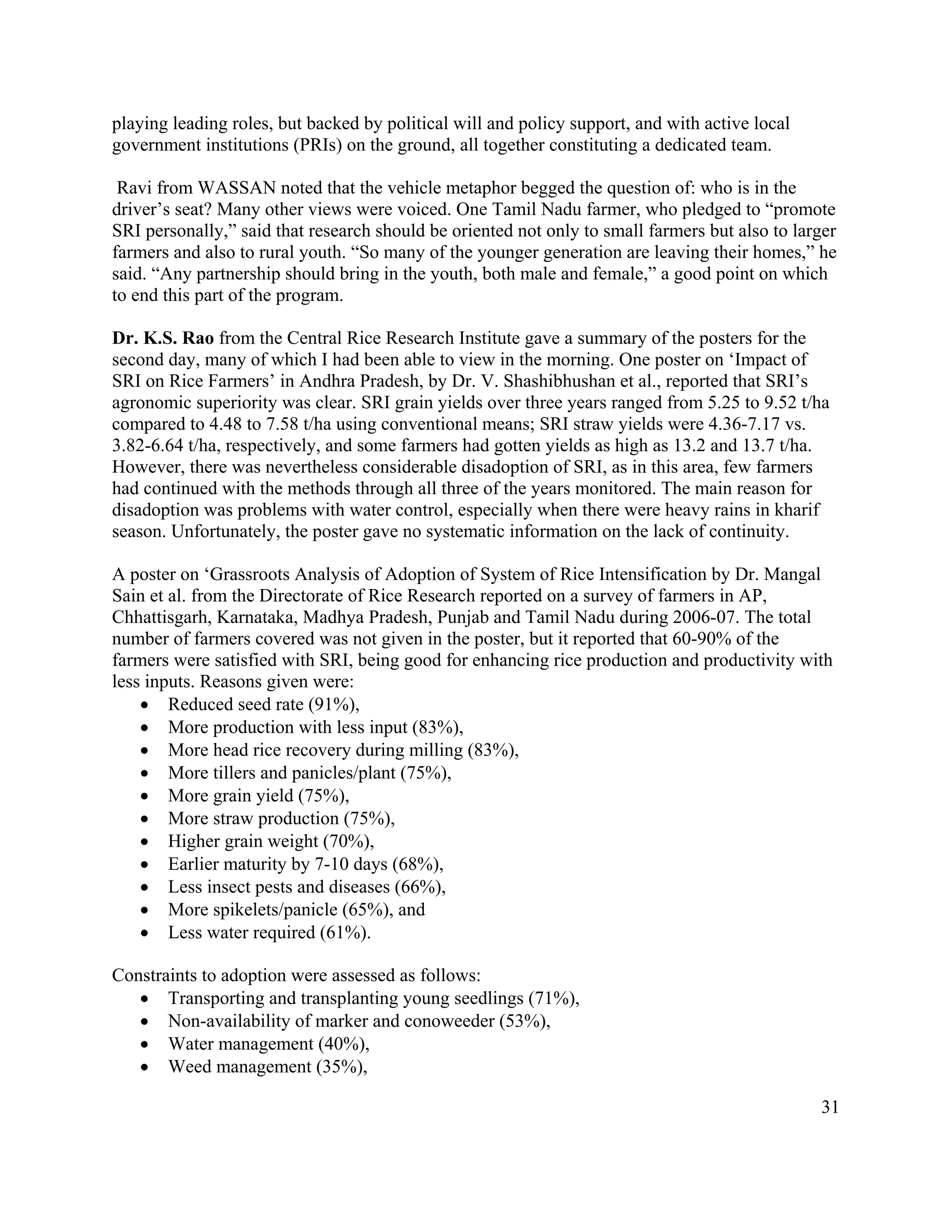 playing leading roles, but backed by political will and policy support, and with active local
government institutions (PRIs) on the ground, all together constituting a dedicated team.

 Ravi from WASSAN noted that the vehicle metaphor begged the question of: who is in the
driver’s seat? Many other views were voiced. One Tamil Nadu farmer, who pledged to “promote
SRI personally,” said that research should be oriented not only to small farmers but also to larger
farmers and also to rural youth. “So many of the younger generation are leaving their homes,” he
said. “Any partnership should bring in the youth, both male and female,” a good point on which
to end this part of the program.

Dr. K.S. Rao from the Central Rice Research Institute gave a summary of the posters for the
second day, many of which I had been able to view in the morning. One poster on ‘Impact of
SRI on Rice Farmers’ in Andhra Pradesh, by Dr. V. Shashibhushan et al., reported that SRI’s
agronomic superiority was clear. SRI grain yields over three years ranged from 5.25 to 9.52 t/ha
compared to 4.48 to 7.58 t/ha using conventional means; SRI straw yields were 4.36-7.17 vs.
3.82-6.64 t/ha, respectively, and some farmers had gotten yields as high as 13.2 and 13.7 t/ha.
However, there was nevertheless considerable disadoption of SRI, as in this area, few farmers
had continued with the methods through all three of the years monitored. The main reason for
disadoption was problems with water control, especially when there were heavy rains in kharif
season. Unfortunately, the poster gave no systematic information on the lack of continuity.

A poster on ‘Grassroots Analysis of Adoption of System of Rice Intensification by Dr. Mangal
Sain et al. from the Directorate of Rice Research reported on a survey of farmers in AP,
Chhattisgarh, Karnataka, Madhya Pradesh, Punjab and Tamil Nadu during 2006-07. The total
number of farmers covered was not given in the poster, but it reported that 60-90% of the
farmers were satisfied with SRI, being good for enhancing rice production and productivity with
less inputs. Reasons given were:
    • Reduced seed rate (91%),
    • More production with less input (83%),
    • More head rice recovery during milling (83%),
    • More tillers and panicles/plant (75%),
    • More grain yield (75%),
    • More straw production (75%),
    • Higher grain weight (70%),
    • Earlier maturity by 7-10 days (68%),
    • Less insect pests and diseases (66%),
    • More spikelets/panicle (65%), and
    • Less water required (61%).

Constraints to adoption were assessed as follows:
   • Transporting and transplanting young seedlings (71%),
   • Non-availability of marker and conoweeder (53%),
   • Water management (40%),
   • Weed management (35%),

                                                                                                31
 