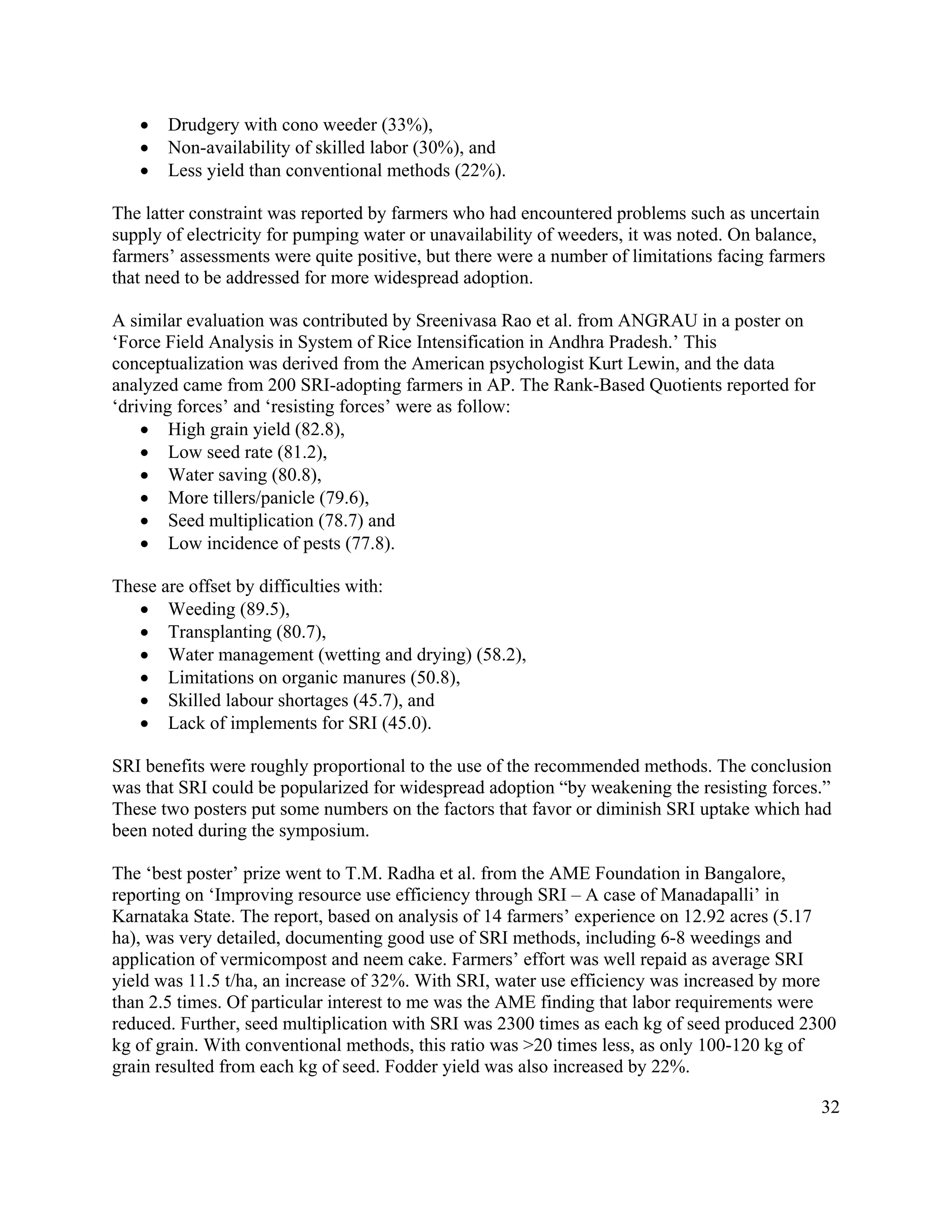 •   Drudgery with cono weeder (33%),
   •   Non-availability of skilled labor (30%), and
   •   Less yield than conventional methods (22%).

The latter constraint was reported by farmers who had encountered problems such as uncertain
supply of electricity for pumping water or unavailability of weeders, it was noted. On balance,
farmers’ assessments were quite positive, but there were a number of limitations facing farmers
that need to be addressed for more widespread adoption.

A similar evaluation was contributed by Sreenivasa Rao et al. from ANGRAU in a poster on
‘Force Field Analysis in System of Rice Intensification in Andhra Pradesh.’ This
conceptualization was derived from the American psychologist Kurt Lewin, and the data
analyzed came from 200 SRI-adopting farmers in AP. The Rank-Based Quotients reported for
‘driving forces’ and ‘resisting forces’ were as follow:
    • High grain yield (82.8),
    • Low seed rate (81.2),
    • Water saving (80.8),
    • More tillers/panicle (79.6),
    • Seed multiplication (78.7) and
    • Low incidence of pests (77.8).

These are offset by difficulties with:
   • Weeding (89.5),
   • Transplanting (80.7),
   • Water management (wetting and drying) (58.2),
   • Limitations on organic manures (50.8),
   • Skilled labour shortages (45.7), and
   • Lack of implements for SRI (45.0).

SRI benefits were roughly proportional to the use of the recommended methods. The conclusion
was that SRI could be popularized for widespread adoption “by weakening the resisting forces.”
These two posters put some numbers on the factors that favor or diminish SRI uptake which had
been noted during the symposium.

The ‘best poster’ prize went to T.M. Radha et al. from the AME Foundation in Bangalore,
reporting on ‘Improving resource use efficiency through SRI – A case of Manadapalli’ in
Karnataka State. The report, based on analysis of 14 farmers’ experience on 12.92 acres (5.17
ha), was very detailed, documenting good use of SRI methods, including 6-8 weedings and
application of vermicompost and neem cake. Farmers’ effort was well repaid as average SRI
yield was 11.5 t/ha, an increase of 32%. With SRI, water use efficiency was increased by more
than 2.5 times. Of particular interest to me was the AME finding that labor requirements were
reduced. Further, seed multiplication with SRI was 2300 times as each kg of seed produced 2300
kg of grain. With conventional methods, this ratio was >20 times less, as only 100-120 kg of
grain resulted from each kg of seed. Fodder yield was also increased by 22%.

                                                                                              32
 