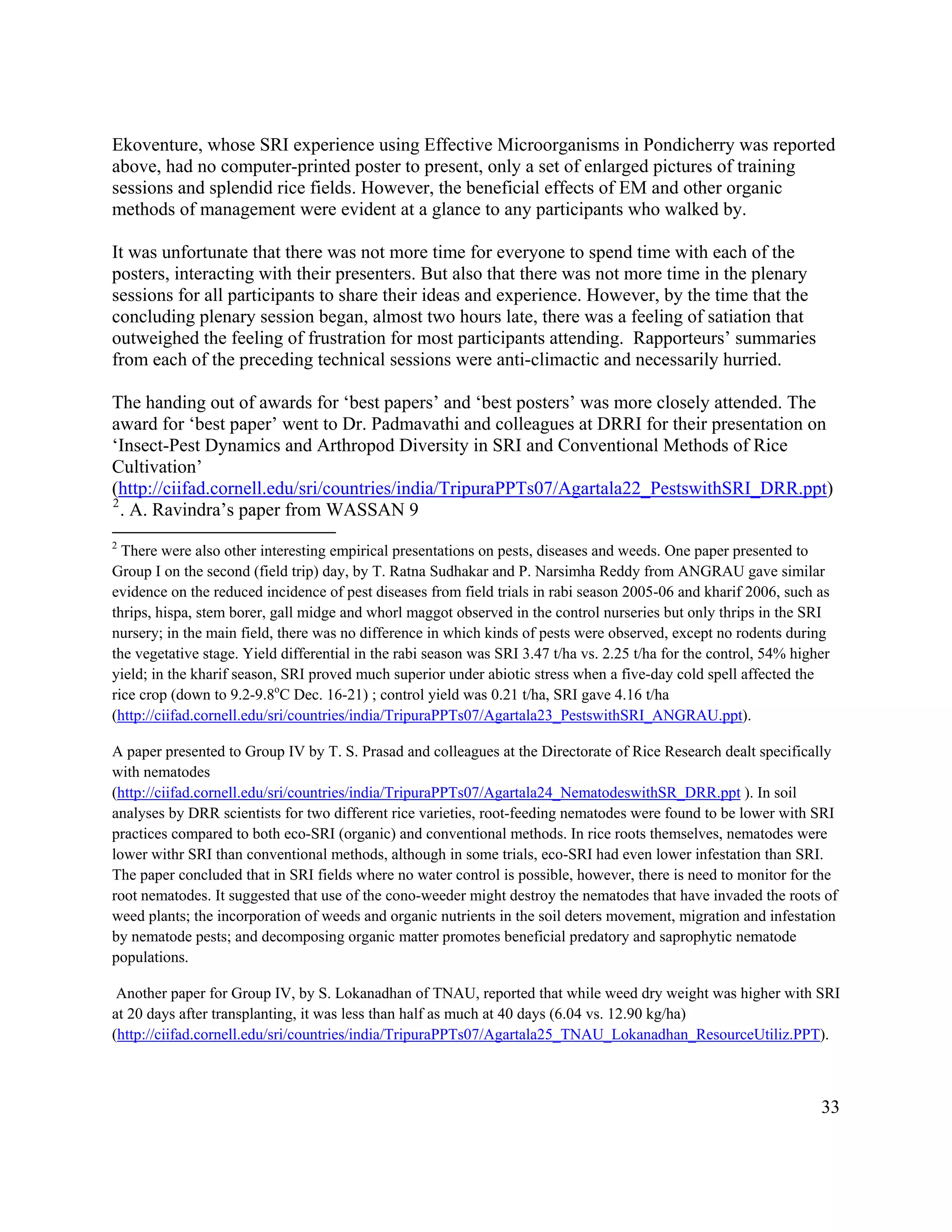 Ekoventure, whose SRI experience using Effective Microorganisms in Pondicherry was reported
above, had no computer-printed poster to present, only a set of enlarged pictures of training
sessions and splendid rice fields. However, the beneficial effects of EM and other organic
methods of management were evident at a glance to any participants who walked by.

It was unfortunate that there was not more time for everyone to spend time with each of the
posters, interacting with their presenters. But also that there was not more time in the plenary
sessions for all participants to share their ideas and experience. However, by the time that the
concluding plenary session began, almost two hours late, there was a feeling of satiation that
outweighed the feeling of frustration for most participants attending. Rapporteurs’ summaries
from each of the preceding technical sessions were anti-climactic and necessarily hurried.

The handing out of awards for ‘best papers’ and ‘best posters’ was more closely attended. The
award for ‘best paper’ went to Dr. Padmavathi and colleagues at DRRI for their presentation on
‘Insect-Pest Dynamics and Arthropod Diversity in SRI and Conventional Methods of Rice
Cultivation’
(http://ciifad.cornell.edu/sri/countries/india/TripuraPPTs07/Agartala22_PestswithSRI_DRR.ppt)
2
  . A. Ravindra’s paper from WASSAN 9
2
  There were also other interesting empirical presentations on pests, diseases and weeds. One paper presented to
Group I on the second (field trip) day, by T. Ratna Sudhakar and P. Narsimha Reddy from ANGRAU gave similar
evidence on the reduced incidence of pest diseases from field trials in rabi season 2005-06 and kharif 2006, such as
thrips, hispa, stem borer, gall midge and whorl maggot observed in the control nurseries but only thrips in the SRI
nursery; in the main field, there was no difference in which kinds of pests were observed, except no rodents during
the vegetative stage. Yield differential in the rabi season was SRI 3.47 t/ha vs. 2.25 t/ha for the control, 54% higher
yield; in the kharif season, SRI proved much superior under abiotic stress when a five-day cold spell affected the
rice crop (down to 9.2-9.8oC Dec. 16-21) ; control yield was 0.21 t/ha, SRI gave 4.16 t/ha
(http://ciifad.cornell.edu/sri/countries/india/TripuraPPTs07/Agartala23_PestswithSRI_ANGRAU.ppt).

A paper presented to Group IV by T. S. Prasad and colleagues at the Directorate of Rice Research dealt specifically
with nematodes
(http://ciifad.cornell.edu/sri/countries/india/TripuraPPTs07/Agartala24_NematodeswithSR_DRR.ppt ). In soil
analyses by DRR scientists for two different rice varieties, root-feeding nematodes were found to be lower with SRI
practices compared to both eco-SRI (organic) and conventional methods. In rice roots themselves, nematodes were
lower withr SRI than conventional methods, although in some trials, eco-SRI had even lower infestation than SRI.
The paper concluded that in SRI fields where no water control is possible, however, there is need to monitor for the
root nematodes. It suggested that use of the cono-weeder might destroy the nematodes that have invaded the roots of
weed plants; the incorporation of weeds and organic nutrients in the soil deters movement, migration and infestation
by nematode pests; and decomposing organic matter promotes beneficial predatory and saprophytic nematode
populations.

 Another paper for Group IV, by S. Lokanadhan of TNAU, reported that while weed dry weight was higher with SRI
at 20 days after transplanting, it was less than half as much at 40 days (6.04 vs. 12.90 kg/ha)
(http://ciifad.cornell.edu/sri/countries/india/TripuraPPTs07/Agartala25_TNAU_Lokanadhan_ResourceUtiliz.PPT).



                                                                                                                     33
 