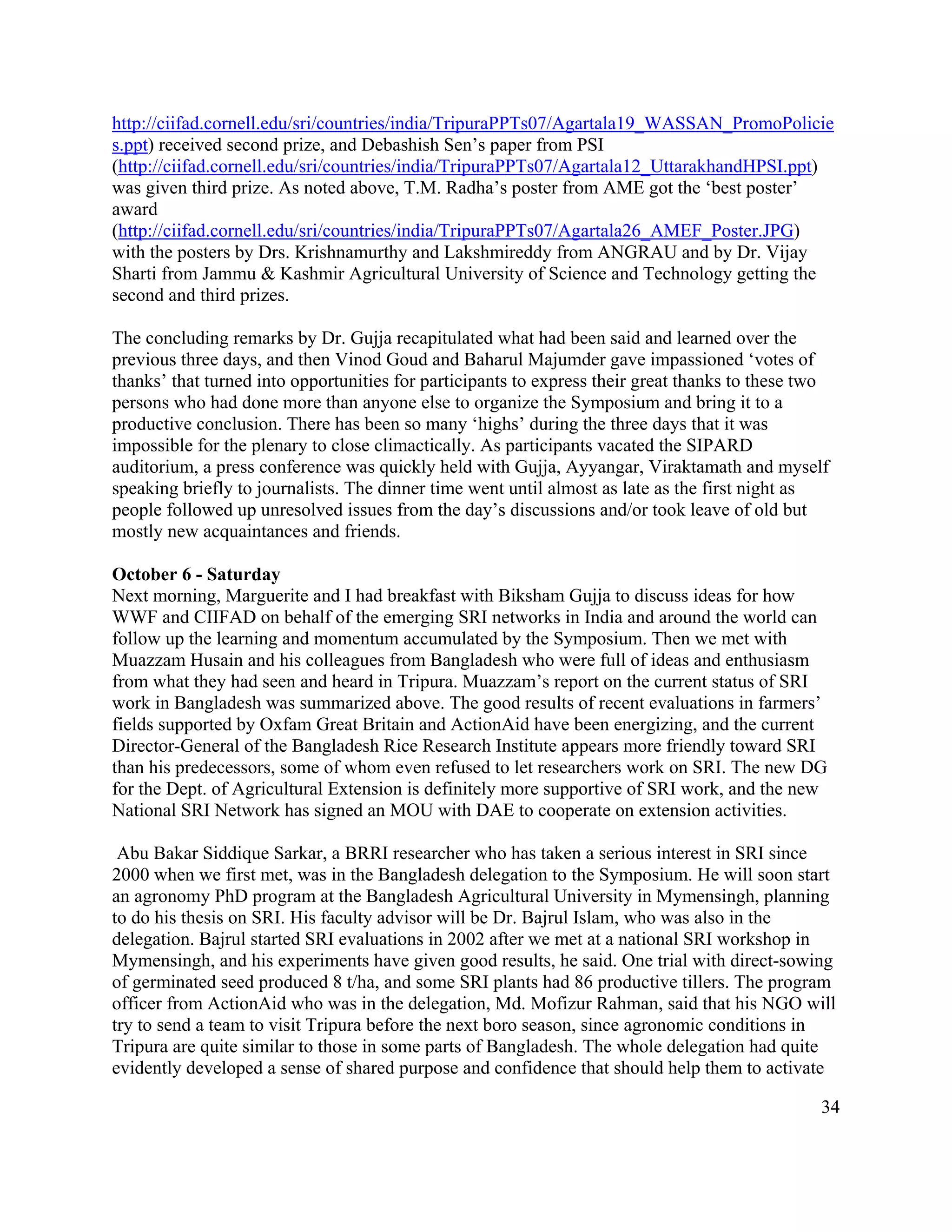 http://ciifad.cornell.edu/sri/countries/india/TripuraPPTs07/Agartala19_WASSAN_PromoPolicie
s.ppt) received second prize, and Debashish Sen’s paper from PSI
(http://ciifad.cornell.edu/sri/countries/india/TripuraPPTs07/Agartala12_UttarakhandHPSI.ppt)
was given third prize. As noted above, T.M. Radha’s poster from AME got the ‘best poster’
award
(http://ciifad.cornell.edu/sri/countries/india/TripuraPPTs07/Agartala26_AMEF_Poster.JPG)
with the posters by Drs. Krishnamurthy and Lakshmireddy from ANGRAU and by Dr. Vijay
Sharti from Jammu & Kashmir Agricultural University of Science and Technology getting the
second and third prizes.

The concluding remarks by Dr. Gujja recapitulated what had been said and learned over the
previous three days, and then Vinod Goud and Baharul Majumder gave impassioned ‘votes of
thanks’ that turned into opportunities for participants to express their great thanks to these two
persons who had done more than anyone else to organize the Symposium and bring it to a
productive conclusion. There has been so many ‘highs’ during the three days that it was
impossible for the plenary to close climactically. As participants vacated the SIPARD
auditorium, a press conference was quickly held with Gujja, Ayyangar, Viraktamath and myself
speaking briefly to journalists. The dinner time went until almost as late as the first night as
people followed up unresolved issues from the day’s discussions and/or took leave of old but
mostly new acquaintances and friends.

October 6 - Saturday
Next morning, Marguerite and I had breakfast with Biksham Gujja to discuss ideas for how
WWF and CIIFAD on behalf of the emerging SRI networks in India and around the world can
follow up the learning and momentum accumulated by the Symposium. Then we met with
Muazzam Husain and his colleagues from Bangladesh who were full of ideas and enthusiasm
from what they had seen and heard in Tripura. Muazzam’s report on the current status of SRI
work in Bangladesh was summarized above. The good results of recent evaluations in farmers’
fields supported by Oxfam Great Britain and ActionAid have been energizing, and the current
Director-General of the Bangladesh Rice Research Institute appears more friendly toward SRI
than his predecessors, some of whom even refused to let researchers work on SRI. The new DG
for the Dept. of Agricultural Extension is definitely more supportive of SRI work, and the new
National SRI Network has signed an MOU with DAE to cooperate on extension activities.

 Abu Bakar Siddique Sarkar, a BRRI researcher who has taken a serious interest in SRI since
2000 when we first met, was in the Bangladesh delegation to the Symposium. He will soon start
an agronomy PhD program at the Bangladesh Agricultural University in Mymensingh, planning
to do his thesis on SRI. His faculty advisor will be Dr. Bajrul Islam, who was also in the
delegation. Bajrul started SRI evaluations in 2002 after we met at a national SRI workshop in
Mymensingh, and his experiments have given good results, he said. One trial with direct-sowing
of germinated seed produced 8 t/ha, and some SRI plants had 86 productive tillers. The program
officer from ActionAid who was in the delegation, Md. Mofizur Rahman, said that his NGO will
try to send a team to visit Tripura before the next boro season, since agronomic conditions in
Tripura are quite similar to those in some parts of Bangladesh. The whole delegation had quite
evidently developed a sense of shared purpose and confidence that should help them to activate

                                                                                                34
 