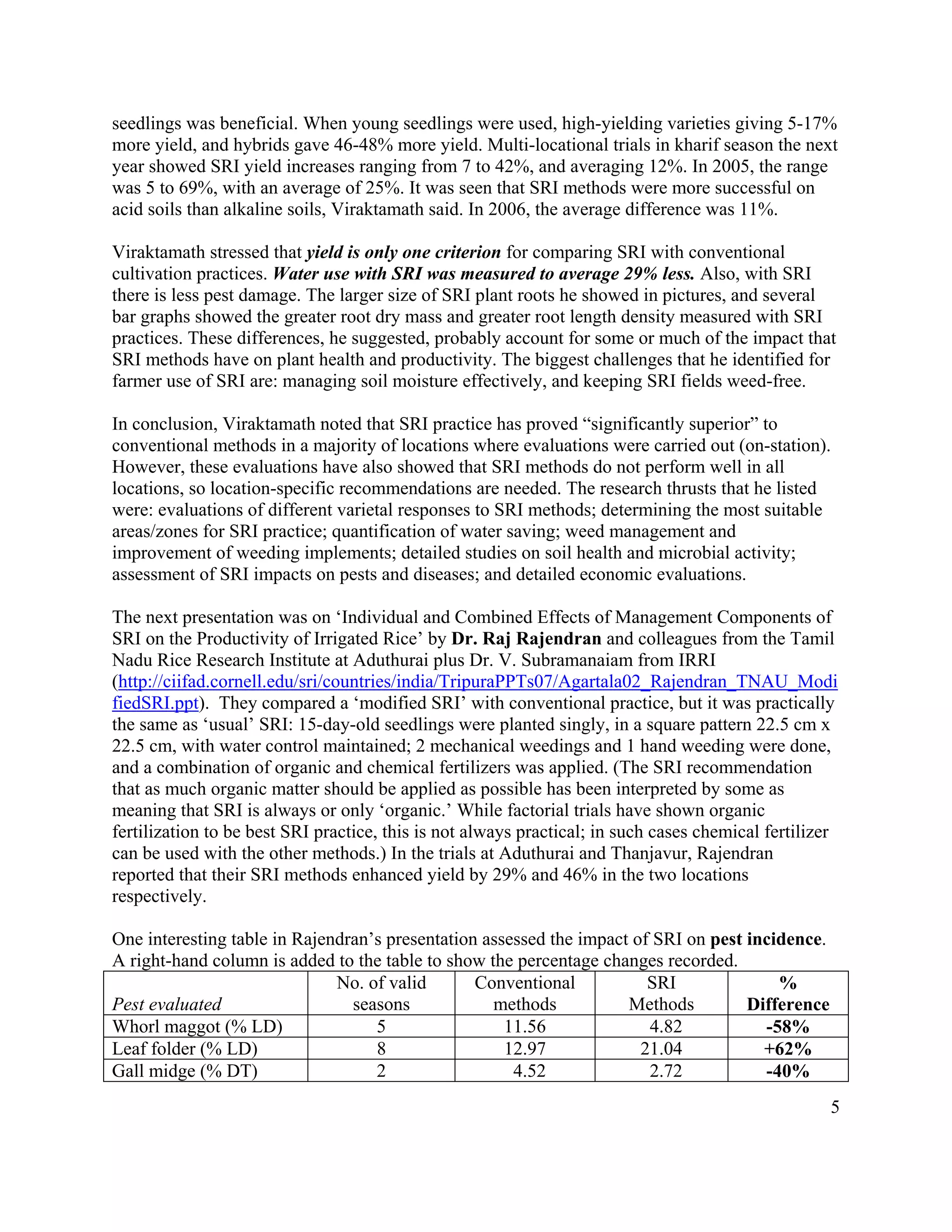 seedlings was beneficial. When young seedlings were used, high-yielding varieties giving 5-17%
more yield, and hybrids gave 46-48% more yield. Multi-locational trials in kharif season the next
year showed SRI yield increases ranging from 7 to 42%, and averaging 12%. In 2005, the range
was 5 to 69%, with an average of 25%. It was seen that SRI methods were more successful on
acid soils than alkaline soils, Viraktamath said. In 2006, the average difference was 11%.

Viraktamath stressed that yield is only one criterion for comparing SRI with conventional
cultivation practices. Water use with SRI was measured to average 29% less. Also, with SRI
there is less pest damage. The larger size of SRI plant roots he showed in pictures, and several
bar graphs showed the greater root dry mass and greater root length density measured with SRI
practices. These differences, he suggested, probably account for some or much of the impact that
SRI methods have on plant health and productivity. The biggest challenges that he identified for
farmer use of SRI are: managing soil moisture effectively, and keeping SRI fields weed-free.

In conclusion, Viraktamath noted that SRI practice has proved “significantly superior” to
conventional methods in a majority of locations where evaluations were carried out (on-station).
However, these evaluations have also showed that SRI methods do not perform well in all
locations, so location-specific recommendations are needed. The research thrusts that he listed
were: evaluations of different varietal responses to SRI methods; determining the most suitable
areas/zones for SRI practice; quantification of water saving; weed management and
improvement of weeding implements; detailed studies on soil health and microbial activity;
assessment of SRI impacts on pests and diseases; and detailed economic evaluations.

The next presentation was on ‘Individual and Combined Effects of Management Components of
SRI on the Productivity of Irrigated Rice’ by Dr. Raj Rajendran and colleagues from the Tamil
Nadu Rice Research Institute at Aduthurai plus Dr. V. Subramanaiam from IRRI
(http://ciifad.cornell.edu/sri/countries/india/TripuraPPTs07/Agartala02_Rajendran_TNAU_Modi
fiedSRI.ppt). They compared a ‘modified SRI’ with conventional practice, but it was practically
the same as ‘usual’ SRI: 15-day-old seedlings were planted singly, in a square pattern 22.5 cm x
22.5 cm, with water control maintained; 2 mechanical weedings and 1 hand weeding were done,
and a combination of organic and chemical fertilizers was applied. (The SRI recommendation
that as much organic matter should be applied as possible has been interpreted by some as
meaning that SRI is always or only ‘organic.’ While factorial trials have shown organic
fertilization to be best SRI practice, this is not always practical; in such cases chemical fertilizer
can be used with the other methods.) In the trials at Aduthurai and Thanjavur, Rajendran
reported that their SRI methods enhanced yield by 29% and 46% in the two locations
respectively.

One interesting table in Rajendran’s presentation assessed the impact of SRI on pest incidence.
A right-hand column is added to the table to show the percentage changes recorded.
                              No. of valid       Conventional           SRI              %
Pest evaluated                  seasons            methods           Methods         Difference
Whorl maggot (% LD)                5                 11.56              4.82           -58%
Leaf folder (% LD)                 8                 12.97             21.04           +62%
Gall midge (% DT)                  2                  4.52              2.72           -40%
                                                                                                    5
 