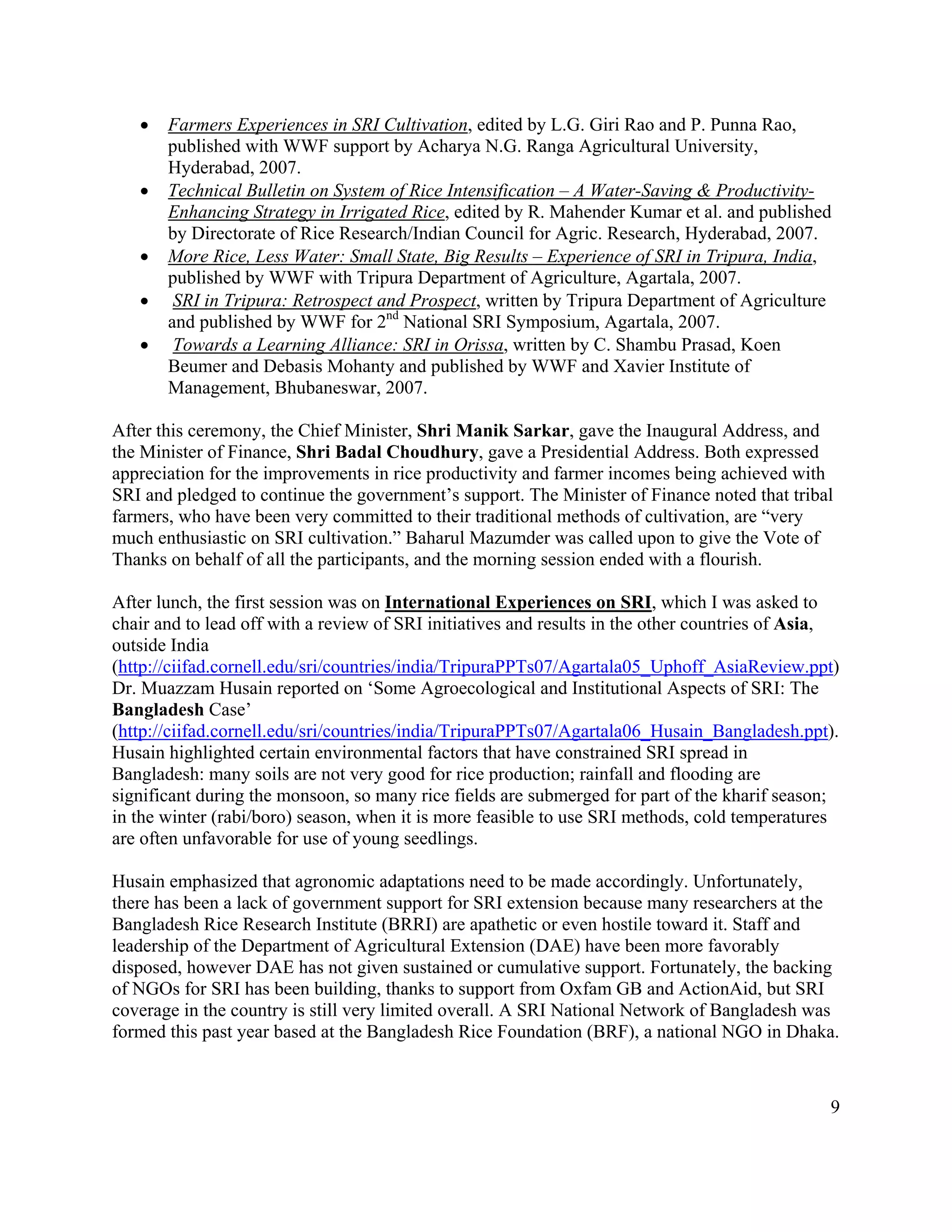 •   Farmers Experiences in SRI Cultivation, edited by L.G. Giri Rao and P. Punna Rao,
       published with WWF support by Acharya N.G. Ranga Agricultural University,
       Hyderabad, 2007.
   •   Technical Bulletin on System of Rice Intensification – A Water-Saving & Productivity-
       Enhancing Strategy in Irrigated Rice, edited by R. Mahender Kumar et al. and published
       by Directorate of Rice Research/Indian Council for Agric. Research, Hyderabad, 2007.
   •   More Rice, Less Water: Small State, Big Results – Experience of SRI in Tripura, India,
       published by WWF with Tripura Department of Agriculture, Agartala, 2007.
   •    SRI in Tripura: Retrospect and Prospect, written by Tripura Department of Agriculture
       and published by WWF for 2nd National SRI Symposium, Agartala, 2007.
   •    Towards a Learning Alliance: SRI in Orissa, written by C. Shambu Prasad, Koen
       Beumer and Debasis Mohanty and published by WWF and Xavier Institute of
       Management, Bhubaneswar, 2007.

After this ceremony, the Chief Minister, Shri Manik Sarkar, gave the Inaugural Address, and
the Minister of Finance, Shri Badal Choudhury, gave a Presidential Address. Both expressed
appreciation for the improvements in rice productivity and farmer incomes being achieved with
SRI and pledged to continue the government’s support. The Minister of Finance noted that tribal
farmers, who have been very committed to their traditional methods of cultivation, are “very
much enthusiastic on SRI cultivation.” Baharul Mazumder was called upon to give the Vote of
Thanks on behalf of all the participants, and the morning session ended with a flourish.

After lunch, the first session was on International Experiences on SRI, which I was asked to
chair and to lead off with a review of SRI initiatives and results in the other countries of Asia,
outside India
(http://ciifad.cornell.edu/sri/countries/india/TripuraPPTs07/Agartala05_Uphoff_AsiaReview.ppt)
Dr. Muazzam Husain reported on ‘Some Agroecological and Institutional Aspects of SRI: The
Bangladesh Case’
(http://ciifad.cornell.edu/sri/countries/india/TripuraPPTs07/Agartala06_Husain_Bangladesh.ppt).
Husain highlighted certain environmental factors that have constrained SRI spread in
Bangladesh: many soils are not very good for rice production; rainfall and flooding are
significant during the monsoon, so many rice fields are submerged for part of the kharif season;
in the winter (rabi/boro) season, when it is more feasible to use SRI methods, cold temperatures
are often unfavorable for use of young seedlings.

Husain emphasized that agronomic adaptations need to be made accordingly. Unfortunately,
there has been a lack of government support for SRI extension because many researchers at the
Bangladesh Rice Research Institute (BRRI) are apathetic or even hostile toward it. Staff and
leadership of the Department of Agricultural Extension (DAE) have been more favorably
disposed, however DAE has not given sustained or cumulative support. Fortunately, the backing
of NGOs for SRI has been building, thanks to support from Oxfam GB and ActionAid, but SRI
coverage in the country is still very limited overall. A SRI National Network of Bangladesh was
formed this past year based at the Bangladesh Rice Foundation (BRF), a national NGO in Dhaka.



                                                                                                9
 