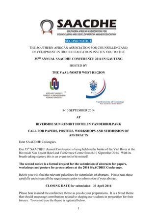 1
SECOND NOTICE
THE SOUTHERN AFRICAN ASSOCIATION FOR COUNSELLING AND
DEVELOPMENT IN HIGHER EDUCATION INVITES YOU TO THE
35TH ANNUAL SAACDHE CONFERENCE 2014 IN GAUTENG
HOSTED BY
THE VAAL-NORTH WEST REGION
8-10 SEPTEMBER 2014
AT
RIVERSIDE SUN RESORT HOTEL IN VANDERBIJLPARK
CALL FOR PAPERS, POSTERS, WORKSHOPS AND SUBMISSION OF
ABSTRACTS
Dear SAACDHE Colleagues
Our 35th
SAACDHE Annual Conference is being held on the banks of the Vaal River at the
Riverside Sun Resort Hotel and Conference Centre from 8-10 September 2014. With its
breath taking scenery this is an event not to be missed!
The second notice is a formal request for the submission of abstracts for papers,
workshops and posters for presentations at the 2014 SAACDHE Conference.
Below you will find the relevant guidelines for submission of abstracts. Please read these
carefully and ensure all the requirements prior to submission of your abstract.
CLOSING DATE for submission: 30 April 2014
Please bear in mind the conference theme as you do your preparations. It is a broad theme
that should encourage contributions related to shaping our students in preparation for their
futures. To remind you the theme is repeated below.
 