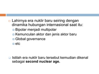  Lahirnya era nuklir baru seiring dengan
dinamika hubungan internasional saat itu:
 Bipolar menjadi multipolar
 Kemunculan aktor dan jenis aktor baru
 Global governance
 etc
 Istilah era nuklir baru tersebut kemudian dikenal
sebagai second nuclear age.
 
