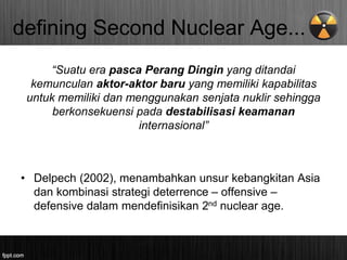 defining Second Nuclear Age...
“Suatu era pasca Perang Dingin yang ditandai
kemunculan aktor-aktor baru yang memiliki kapabilitas
untuk memiliki dan menggunakan senjata nuklir sehingga
berkonsekuensi pada destabilisasi keamanan
internasional”
• Delpech (2002), menambahkan unsur kebangkitan Asia
dan kombinasi strategi deterrence – offensive –
defensive dalam mendefinisikan 2nd nuclear age.
 