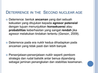 DETERRENCE IN THE SECOND NUCLEAR AGE
 Deterrence: bentuk ancaman yang dari sebuah
kekuatan yang ditujukan kepada agresor potensial
dengan tujuan menunjukkan konsekuensi atau
probabilitas keberhasilan yang sangat rendah jika
agresor melakukan tindakan tertentu (Gerson, 2009).
 Deterrence pada era nuklir kedua dihadapkan pada
ancaman yang tidak pasti dan lebih banyak
 Persenjataan-persenjataan nuklir seperti pembom
strategis dan rudal balistik antar benua dipandang
sebagai jaminan penangkalan dan stabilitas keamanan.
 