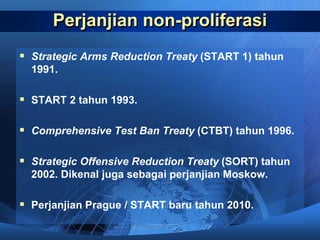 Perjanjian non-proliferasi
 Strategic Arms Reduction Treaty (START 1) tahun
1991.
 START 2 tahun 1993.
 Comprehensive Test Ban Treaty (CTBT) tahun 1996.
 Strategic Offensive Reduction Treaty (SORT) tahun
2002. Dikenal juga sebagai perjanjian Moskow.
 Perjanjian Prague / START baru tahun 2010.
 