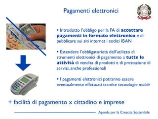 Pagamenti elettronici

                  • Introdotto l'obbligo per la PA di accettare
                  pagamenti in formato elettronico e di
                  pubblicare sui siti internet i codici IBAN

                  • Estendere l’obbligatorietà dell’utilizzo di
                  strumenti elettronici di pagamento a tutte le
                  attività di vendita di prodotti e di prestazione di
                  servizi, anche professionali

                  • I pagamenti elettronici potranno essere
                  eventualmente effettuati tramite tecnologie mobile


+ facilità di pagamento x cittadino e imprese
                                          Agenda per la Crescita Sostenibile
                                                                               D
 