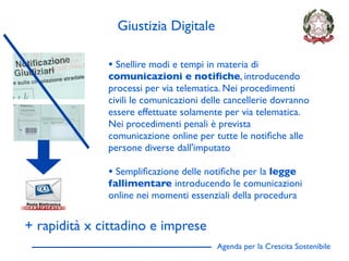Giustizia Digitale

              • Snellire modi e tempi in materia di
              comunicazioni e notiﬁche, introducendo
              processi per via telematica. Nei procedimenti
              civili le comunicazioni delle cancellerie dovranno
              essere effettuate solamente per via telematica.
              Nei procedimenti penali è prevista
              comunicazione online per tutte le notiﬁche alle
              persone diverse dall'imputato

              • Sempliﬁcazione delle notiﬁche per la legge
              fallimentare introducendo le comunicazioni
              online nei momenti essenziali della procedura


+ rapidità x cittadino e imprese
                                         Agenda per la Crescita Sostenibile
                                                                              D
 