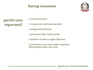 Startup innovative


              • crescita economica
perché sono
importanti?   • occupazione, in particolare giovanile
              • sostegno all'innovazione
              • promozione della mobilità sociale
              • attrazione di talenti e capitali dall'estero
              • promozione di una cultura della trasparenza,
              dell'imprenditorialità e del rischio




                                                  Agenda per la Crescita Sostenibile
                                                                                       D
 