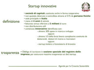 Startup innovative
                 • società di capitali, costituite anche in forma cooperativa
                 • non quotate, detenute e controllate almeno al 51% da persone ﬁsiche
                 • sede principale in Italia
deﬁnizione       • meno di 4 anni di attività
                 • fatturato annuo inferiore a 5 milioni di euro
                 • non distribuiscono utili
                 • contenuto innovativo identiﬁcato con:
                                 - almeno 30% spese in ricerca e sviluppo
                                              oppure
                                 - almeno 1/3 della forza lavoro complessiva costituita da
                                 dottorandi, dottori di ricerca o ricercatori
                                              oppure
                                 - startup titolare o licenziatario di brevetto



trasparenza   • Obbligo di iscrizione in sezione speciale del registro delle
              imprese, per assicurare massima trasparenza sui dati startup




                                                       Agenda per la Crescita Sostenibile
                                                                                             D
 