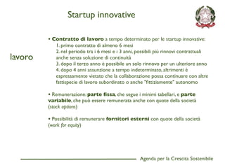 Startup innovative

         • Contratto di lavoro a tempo determinato per le startup innovative:
             1. primo contratto di almeno 6 mesi
             2. nel periodo tra i 6 mesi e i 3 anni, possibili più rinnovi contrattuali
lavoro       anche senza soluzione di continuità
             3. dopo il terzo anno è possibile un solo rinnovo per un ulteriore anno
             4. dopo 4 anni assunzione a tempo indeterminato, altrimenti è
             espressamente vietato che la collaborazione possa continuare con altre
             fattispecie di lavoro subordinato o anche "ﬁttiziamente" autonomo

         • Remunerazione: parte ﬁssa, che segue i minimi tabellari, e parte
         variabile, che può essere remunerata anche con quote della società
         (stock options)

         • Possibilità di remunerare fornitori esterni con quote della società
         (work for equity)




                                                     Agenda per la Crescita Sostenibile
                                                                                          D
 