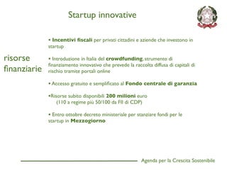Startup innovative

             • Incentivi ﬁscali per privati cittadini e aziende che investono in
             startup

risorse      • Introduzione in Italia del crowdfunding, strumento di
             ﬁnanziamento innovativo che prevede la raccolta diffusa di capitali di
ﬁnanziarie   rischio tramite portali online

             • Accesso gratuito e sempliﬁcato al Fondo centrale di garanzia
             •Risorse subito disponibili 200 milioni euro
                (110 a regime più 50/100 da FII di CDP)

             • Entro ottobre decreto ministeriale per stanziare fondi per le
             startup in Mezzogiorno




                                                         Agenda per la Crescita Sostenibile
                                                                                              D
 