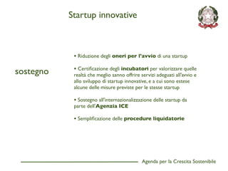 Startup innovative



            • Riduzione degli oneri per l'avvio di una startup

sostegno    • Certiﬁcazione degli incubatori per valorizzare quelle
            realtà che meglio sanno offrire servizi adeguati all'avvio e
            allo sviluppo di startup innovative, e a cui sono estese
            alcune delle misure previste per le stesse startup

            • Sostegno all'internazionalizzazione delle startup da
            parte dell'Agenzia ICE

            • Sempliﬁcazione delle procedure liquidatorie




                                             Agenda per la Crescita Sostenibile
                                                                                  D
 