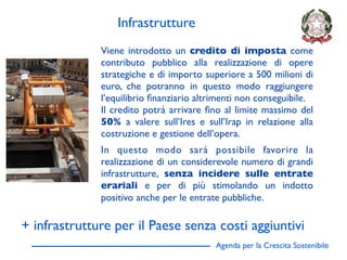 Infrastrutture
              Viene introdotto un credito di imposta come
              contributo pubblico alla realizzazione di opere
              strategiche e di importo superiore a 500 milioni di
              euro, che potranno in questo modo raggiungere
              l’equilibrio ﬁnanziario altrimenti non conseguibile.
              Il credito potrà arrivare ﬁno al limite massimo del
              50% a valere sull’Ires e sull’Irap in relazione alla
              costruzione e gestione dell’opera.
              In questo modo sarà possibile favorire la
              realizzazione di un considerevole numero di grandi
              infrastrutture, senza incidere sulle entrate
              erariali e per di più stimolando un indotto
              positivo anche per le entrate pubbliche.

+ infrastrutture per il Paese senza costi aggiuntivi
                                          Agenda per la Crescita Sostenibile
                                                                               D
 