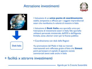 Attrazione investimenti


                         • Istituzione di un unico punto di coordinamento
                         stabile, tempestivo e efﬁcace per i soggetti imprenditoriali
                         esteri che manifestino la volontà di investire in Italia

                         • Istituzione di Desk Italia, uno sportello unico per
                         l’attrazione di investimenti esteri in Italia. Tale sportello
                         utilizzerà personale ministeriale, dell'ICE e dell'Agenzia
                         Invitalia, senza ulteriori oneri per la ﬁnanza pubblica

                         • Coordinamento con desk delle Regioni
     Desk Italia         •La promozione del Made in Italy sui mercati
                         internazionali sarà rafforzata grazie al fatto che Simest
                         potrà partecipare al capitale di apposite società
                         commerciali aventi sede anche in Italia

+ facilità x attrarre investimenti
                                                       Agenda per la Crescita Sostenibile
                                                                                            D
 
