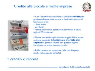Credito alle piccole e medie imprese

                • Con l'obiettivo di consentire ai conﬁdi di rafforzarsi
                patrimonialmente, si riconosce la facoltà di imputare al
                fondo consortile
                - i fondi rischi
                - altri fondi
                - riserve patrimoniali costituiti da contributi di Stato,
                regioni, EELL esistenti

                • Misure per rendere più facilmente applicabile il nuovo
                regime a supporto dell'accesso al mercato dei
                capitali da parte di società non quotate, regime
                introdotto col primo decreto crescita

                • Rafforzamento ed estensione delle reti d'impresa
                (anche nel comparto agricolo)


+ credito x imprese
                                             Agenda per la Crescita Sostenibile
                                                                                  D
 