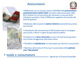 Assicurazioni
             • Afﬁdamento ad una struttura interna dell'IVASS della prevenzione
             amministrativa delle frodi nel settore delle assicurazioni della
             RCA. Gestione di un'unica banca dati attraverso cui sarà più facile
             individuare anomalie e frodi. L'IVASS potrà segnalare tali anomalie alle
             Autorità guidiarie

             • Abolizione delle clausole di tacito rinnovo eventualmente previste
             dai contratti

             • Introduzione del contratto base di RC Autoche tutte le compagnie
             sono tenute a offrire in regime di piena libertà tariffaria

             •Creazione di un'area riservata su tutti i siti internet per garantire
             una corretta ed aggiornata informativa online.

             • Possibilità di collaborare tra intermediari per favorire la concorrenza
             • Ripristino del termine di 10 anni per la prescrizione delle polizze
             vita "dormienti"

+ tutela x consumatore                            Agenda per la Crescita Sostenibile
                                                                                         D
 