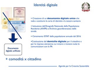Identità digitale


                    • Creazione di un documento digitale unico che
                    vada a sostituire la carta di identità e la tessera sanitaria

                    • Istituzione dell'Anagrafe Nazionale della Popolazione
                    Residente (ANPR) e Archivio georeferenziato delle
                    strade

                    • Censimento ISTAT della popolazione annuale dal 2016
                    •Costituzione del domicilio digitale per il cittadino e
                    per le imprese attraverso cui inviare e ricevere tutte le
                    comunicazioni con la PA
  Documento
digitale uniﬁcato



+ comodità x cittadino
                                                     Agenda per la Crescita Sostenibile
                                                                                          D
 