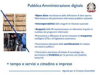 Pubblica Amministrazione digitale

                •Open data: introduzione della deﬁnizione di dato aperto.
                Valorizzazione del patrimonio informativo pubblico nazionale

                •Interoperabilità delle anagraﬁ di rilevanza nazionale
                •Acquisti della PA esclusivamente via telematica. Impulso al
                riutilizzo dei programmi informatici
                •Promozione e diffusione di servizi innovativi di trasporto
                intelligenti (ITS) e di biglietteria automatica.

                •Trasmissione telematica delle certiﬁcazioni di malattia
                nel settore pubblico

                • Particolare attenzione all'utilizzo di tecnologie che
                permettano la fruibilità per le persone con disabilità
                sensoriali

+ tempo e servizi x cittadino e imprese
                                                Agenda per la Crescita Sostenibile
                                                                                     D
 
