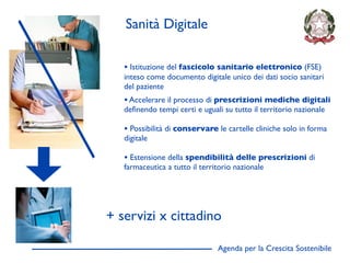 Sanità Digitale

   • Istituzione del fascicolo sanitario elettronico (FSE)
   inteso come documento digitale unico dei dati socio sanitari
   del paziente
   • Accelerare il processo di prescrizioni mediche digitali
   deﬁnendo tempi certi e uguali su tutto il territorio nazionale

   • Possibilità di conservare le cartelle cliniche solo in forma
   digitale

   • Estensione della spendibilità delle prescrizioni di
   farmaceutica a tutto il territorio nazionale




+ servizi x cittadino

                                Agenda per la Crescita Sostenibile
                                                                     D
 