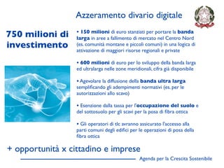 Azzeramento divario digitale

750 milioni di    • 150 milioni di euro stanziati per portare la banda
                  larga in aree a fallimento di mercato nel Centro Nord
investimento      (es. comunità montane e piccoli comuni) in una logica di
                  attivazione di maggiori risorse regionali e private

                  • 600 milioni di euro per lo sviluppo della banda larga
                  ed ultralarga nelle zone meridionali, cifra già disponibile

                  • Agevolare la diffusione della banda ultra larga
                  sempliﬁcando gli adempimenti normativi (es. per le
                  autorizzazioni allo scavo)

                  • Esenzione dalla tassa per l'occupazione del suolo e
                  del sottosuolo per gli scavi per la posa di ﬁbra ottica

                  • Gli operatori di tlc avranno assicurato l'accesso alla
                  parti comuni degli ediﬁci per le operazioni di posa della
                  ﬁbra ottica

+ opportunità x cittadino e imprese
                                                 Agenda per la Crescita Sostenibile
                                                                                      D
 