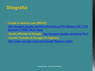 Sitografia:

Guida in italiano (per DRIVE):
http://support.google.com/drive/bin/topic.py?hl=it&topic=2811739
&parent=2799627&ctx=topic
Guida ufficiale di Google: http://support.google.com/docs/?hl=it
Canale Youtube di Google (in inglese):
http://www.youtube.com/user/Google?feature=watch

a cura di Flavia Giannoli

 