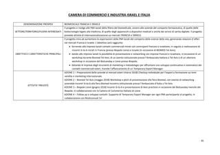 45
CAMERA DI COMMERCIO E INDUSTRA ISRAEL E ITALIA
DENOMINAZIONE PROSPEX BIOMEDICALE FRANCIA E ISRAELE
SETTORE/TERRITORIO/FILIERA INTERESSATI
Il progetto si rivolge alle PMI laziali della filiera del biomedicale, ovvero alle aziende del comparto farmaceutico, di quello delle
biotecnologie legate alla medicina, di quello degli apparecchi e dispositivi medicali e anche dei servizi di sanita digitale. Il progetto
prevede attività di internazionalizzazione sui mercati FRANCIA e ISRAELE.
OBIETTIVO E CARATTERISTICHE PRINCIPALI
Il progetto mira ad aumentare le esportazioni delle PMI laziali del comparto delle scienze della vita, generando relazioni d’affari
nei mercati Francia e Israele. L’obiettivo sarà raggiunto:
 fornendo alle imprese laziali contatti commerciali mirati con controparti francesi e israeliane, in seguito a realizzazione di
incontri b-to-b mirati in Francia (presso Biopole Lione) e Israele (In occasione di BIOMED Tel Aviv);
 dando alle imprese laziali la possibilità di presentazione e networking con imprese francesi e israeliane, in occasione di un
workshop durante Biomed Tel Aviv, di un evento istituzionale presso l’Ambasciata Italiana a Tel Aviv e di un ulteriore
workshop in occasione del Biotuesday a Lione presso Biopole;
 dotando le imprese degli strumenti di marketing e metodologici per affrontare uno sviluppo continuativo e sistematico dei
contatti commerciali esteri, tramite l’affiancamento di un Temporary Export Manager.
ATTIVITA’ PREVISTE
AZIONE 1 – Preparazione delle aziende ai mercati esteri (marzo 2018) Checkup individuale per l’export e formazione sui temi
vendite e marketing internazionale.
AZIONE 2 – Biomed Tel Aviv (maggio 2018) Workshop e pitch di presentazione alla fiera Biomed, con evento di networking
aziendale Incontri b-to-b alla fiera Biomed Incontro Istituzionale presso l’Ambasciata d’Italia a Tel Aviv
AZIONE 3 – Biopole Lione (giugno 2018) Incontri b-to-b e presentazione di best practices in occasione del Biotuesday mensile del
Biopole, in collaborazione con la Camera di Commercio Italiana di Lione
AZIONE 4 – Follow up e sviluppo contatti Supporto di Temporary Export Manager per ogni PMI partecipante al progetto, in
collaborazione con Multiconsult Srl
 