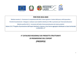 2
POR FESR 2014-2020
Obiettivo tematico 3 – Promuovere la competitività delle PMI, il settore agricolo e il settore della pesca e dell’acquacoltura
Priorità di investimento b) – Sviluppare e realizzare nuovi modelli di attività per le PMI, in particolare per l’internazionalizzazione
Obiettivo specifico RA 3.4 – Incremento del livello di internazionalizzazione dei sistemi produttivi
Azione 3.4.1 “Progetto di promozione dell’export destinati a imprese e loro forme aggregate individuate su base territoriale
o settoriale […]”
II° CATALOGO REGIONALE DEI PROGETTI STRUTTURATI
DI PROMOZIONE DELL’EXPORT
(PROSPEX)
 