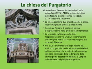 Questa chiesa fu costruita in due fasi: nella
  prima fase (1725-1747) la sezione inferiore
  della facciata e nella seconda fase (1763-
  1770) la sezione superiore.
 La chiesa contiene due altari barocchi in pietra
  locale intagliata e dipinta a finto marmo
 Anche qui l’organo è posto sul portale
  d’ingresso come nella chiesa di San Domenico
 Le immagini raffigurate sulle tele
  rappresentano la via Crucis, l’ incoronazione
  della Vergine Maria tra le anime purganti e la
  morte di Giuseppe.
 Nel 1725 l’architetto Giuseppe Fatone da
  Andria progettò la facciata inserendo i simboli
  della morte (teschi e scheletri) nel prospetto
  inferiore e i simboli della redenzione delle
  anime (putti, decorazioni floreali, la Vergine
  col Bambino) nel prospetto superiore
 