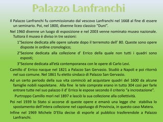 Il Palazzo Lanfranchi fu commissionato dal vescovo Lanfranchi nel 1668 al fine di essere
   un seminario. Poi, nel 1800, divenne liceo classico “Duni”.
Nel 1960 divenne un luogo di esposizione e nel 2003 venne nominato museo nazionale.
   Tuttora il museo è diviso in tre sezioni:
     1°Sezione dedicata alle opere salvate dopo il terremoto dell’ 80. Queste sono opere
        disposte in ordine cronologico;
     2°Sezione dedicata alla collezione d’ Errico della quale non tutti i quadri sono
        esposti;
     3°Sezione dedicata all’età contemporanea con le opere di Carlo Levi.
Camillo d’ Errico nacque nel 1821 a Palazzo San Gervasio. Studiò a Napoli e poi ritornò
   nel suo comune. Nel 1861 fu eletto sindaco di Palazzo San Gervasio.
Ad un certo periodo della sua vita cominciò ad acquistare quadri del 1600 da alcune
   famiglie nobili napoletane. Alla fine le tele comprate erano in tutto 304 così per farle
   entrare tutte nel suo palazzo il d’ Errico le espose secondo il criterio “a incrostazione”.
    Purtroppo Camillo morì nel 1897 e lasciò la sua collezione alla collettività.
Poi nel 1939 lo Stato si accorse di queste opere e emanò una legge che stabiliva lo
   spostamento dell’intera collezione nel capoluogo di Provincia, in questo caso Matera.
Infine nel 1969 Michele D’Elia decise di esporle al pubblico trasferendole a Palazzo
   Lanfranchi.
 