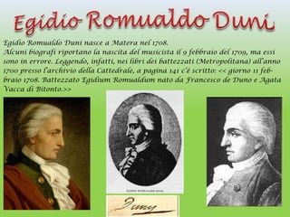 Egidio Romualdo Duni nasce a Matera nel 1708.
Alcuni biografi riportano la nascita del musicista il 9 febbraio del 1709, ma essi
sono in errore. Leggendo, infatti, nei libri dei battezzati (Metropolitana) all’anno
1700 presso l’archivio della Cattedrale, a pagina 141 c’è scritto: << giorno 11 feb-
braio 1708. Battezzato Egidium Romualdum nato da Francesco de Duno e Agata
Vacca di Bitonto.>>
 