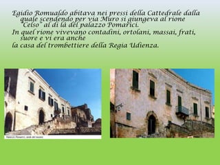 Egidio Romualdo abitava nei pressi della Cattedrale dalla
   quale scendendo per via Muro si giungeva al rione
   “Celso” al di là del palazzo Pomarici.
In quel rione vivevano contadini, ortolani, massai, frati,
   suore e vi era anche
la casa del trombettiere della Regia Udienza.
 