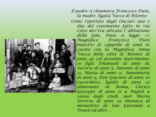 Il padre si chiamava Francesco Duni,
    la madre Agata Vacca di Bitonto.
Come riportato dagli Onciari uno e
    due del censimento fatto in via
    Celso dov’era ubicata l’ abitazione
    della fam. Duni si legge: <<
    Magnifico       Francesco      Duni
    maestro di cappella di anni 61
    casato con la Magnifica Anna
    Vacca della città di Bitonto di
    anni 46 col presente matrimonio.
    10 figli: Emanuele di anni 18,
    Saverio di anni 5, Antonio di anni
    12, Maria di anni 11, Annamaria
    di anni 9, Don Giacinto di anni 26
    (sacerdote), Egidio di anni 23
    dimorante     in   Roma,     Clerico
    Giuseppe di anni 21 a Napoli a
    causa degli studi, suor Maria
    Saveria di anni 29 (monaca al
    monastero di San Giovanni a
    Trani) ed altri …
 