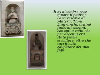 Il 25 dicembre 1742
   muore il padre e
   l’arcivescovo di
   Matera, Mons.
   Lanfranchi, ordinò
   funerali solenni,
   consoni a colui che
   per decenni era
   stato fedele
   esecutore, oltre che
   sacrificato
   educatore dei suoi
   figli.
 