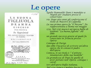 Egidio Romualdo Duni è mandato a
    Napoli per studiare presso il
    conservato-
rio. Dopo otto anni gli conferiscono il
    titolo di Maestro di Cappella.
La sua prima opera fu “il Nerone”. Fu
    rappresentata a Roma nel maggio
1735. Nel 1756 musicò un’opera buffa di
    Goldoni: “La buona figliola” che
    ebbe
un grande successo grazie al quale fu
    conosciuto in Francia presso:
    Opéra-
Comique di Parigi.
Qui ebbe l’incarico di scrivere un’altra
    opera che lo consacrò padre
    dell’opera
Comica, il cui titolo è :” il pittore
    innamorato della sua modella”
La grandezza di Duni fu quella di
    aver portato nell’ Opéra- comique i
    carat-
teri dell’opera buffa italiana.
 