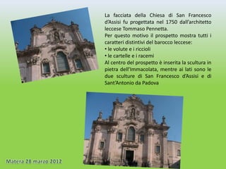 La facciata della Chiesa di San Francesco
d’Assisi fu progettata nel 1750 dall’architetto
leccese Tommaso Pennetta.
Per questo motivo il prospetto mostra tutti i
caratteri distintivi del barocco leccese:
• le volute e i riccioli
• le cartelle e i racemi
Al centro del prospetto è inserita la scultura in
pietra dell’Immacolata, mentre ai lati sono le
due sculture di San Francesco d’Assisi e di
Sant’Antonio da Padova
 