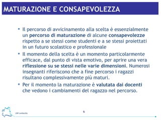 MATURAZIONE E CONSAPEVOLEZZA   Il percorso di avvicinamento alla scelta è essenzialmente un  percorso di maturazione  di alcune  consapevolezze  rispetto a se stessi come studenti e a se stessi proiettati in un futuro scolastico e professionale Il momento della scelta è un momento particolarmente efficace, dal punto di vista emotivo, per aprire una vera  riflessione su se stessi nelle varie dimensioni . Numerosi insegnanti riferiscono che a fine percorso i ragazzi risultano complessivamente più maturi.  Per il momento la maturazione è  valutata dai docenti  che vedono i cambiamenti del ragazzo nel percorso.   