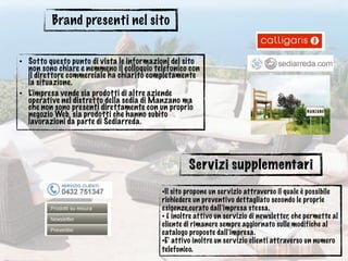 Brand presenti nel sito
• Sotto questo punto di vista le informazioni del sito
non sono chiare e nemmeno il colloquio telefonico con
il direttore commerciale ha chiarito completamente
la situazione.
• L’impresa vende sia prodotti di altre aziende
operative nel distretto della sedia di Manzano ma
che non sono presenti direttamente con un proprio
negozio Web, sia prodotti che hanno subito
lavorazioni da parte di Sediarreda.
Servizi supplementari
•Il sito propone un servizio attraverso il quale è possibile
richiedere un preventivo dettagliato secondo le proprie
esigenze,curato dall’impresa stessa.
• È inoltre attivo un servizio di newsletter, che permette al
cliente di rimanere sempre aggiornato sulle modifiche al
catalogo proposte dall’impresa.
•E’ attivo inoltre un servizio clienti attraverso un numero
telefonico.
 