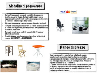 Modalità di pagamento
• Il sito offre un ampia gamma di possibilità di pagamento:
bonifico bancario, Paypal, Carta di credito oppure con un
leggero supplemento tramite contrassegno,pagando al corriere
in occasione della consegna della merce.
• Il trasporto avviene attraverso imprese di corrieri nazionali
• I tempi di consegna possono variare da 5 a 30 giorni lavorativi
in base al tipo di prodotto, alla disponibilità di magazzino e allo
stato della produzione.
• Garanzia completa sui prodotti acquistati di 24 mesi per
difetti di conformità
• Possibilità da parte dell'acquirente di avvalersi del diritto di
recesso, SODDISFATTI o RIMBORSATI.
Range di prezzo
L’impresa concentra i propri sforzi sulla fascia prezzo
maggiormente accessibile rispetto alla gran parte della
popolazione,quindi si propone sul mercato soprattutto attraverso
una strategia di penetrazione più ampia possibile. Per quanto
riguarda le sedie si va da 14 a 936 €.
La grande profondità delle proprie linee allo stesso tempo,permette
all’impresa di proporre delle soluzioni più impegnative sotto il
profilo del prezzo, sintomo di un possibile tentativo futuro di
trading-up dell’assortimento.
 