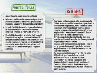 • Assortimento ampio e molto profondo
• Informazioni tecniche complete riguardanti i
prodotti in vendita ed elevata presenza di
immagini a supporto della scheda del prodotto
• Grande facilità di consultazione del catalogo,
la divisione in linee e macroclassi rende
intuitiva e rapida la ricerca dei prodotti
• Possibilità di accedere al sito in 4 differenti
lingue(tedesco,inglese,francese,italiano). Il
loro ufficio comunicazione ha affermato che
questo strumento rientra nel loro progetto di
entrare in modo significativo nei mercati
esteri, per ora ancora marginali rispetto
all’Italia.
•Lentezza nella consegna della merce venduta
•Totale mancanza di informazioni riguardanti la
provenienza dei prodotti,non è chiaro se siano
fabbricati direttamente dall’impresa oppure
tramite aziende esterne(si potrebbe sfruttare
meglio anche l’immagine distrettuale). Sotto
questo punto di vista il concorrente
Arredogroup.it risulta più attento, dato che
segnala quali sono le marche che fanno parte del
proprio assortimento online
•Manca una forma di interazione con i clienti
sotto forma di community per interpretare
meglio le esigenze dei clienti e instaturare un
rapporto duraturo
•La mancanza di community si riflette nella
difficoltà di gestione di alcuni casi di
malcontento verso la marca di alcuni
consumatori che hanno espresso il loro
disappunto in siti specializzati quali ciao.it.
L’impresa è intervenuta direttamente per
portare il suo punto di vista ma non è risultata
molto incisiva.
Punti di forza
Criticità
 