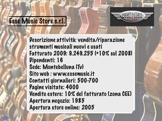 Esse Music Store s.r.l.
Descrizione attività: vendita/riparazione
strumenti musicali nuovi e usati
Fatturato 2009: 9.249.255 (+10% sul 2008)
Dipendenti: 16
Sede: Montebelluna (Tv)
Sito web : www.essemusic.it
Contatti giornalieri: 500-700
Pagine visitate: 4000
Vendite estere: 10% del fatturato (zona CEE)
Apertura negozio: 1985
Apertura store online: 2005
 