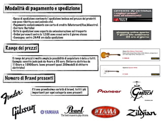 Modalità di pagamento e spedizione
-Spese di spedizione contenute ( spedizione inclusa nel prezzo dei prodotti
con peso ridotto,es cavi,valvole etc).
-Pagamento esclusivamente con carta di credito (Matercard,Visa,Maestro).
-Corriere: Bartolini
-Tutte le spedizioni sono coperte da un’assicurazione sul trasporto
-Ordini pervenuti entro le 12:00 sono evasi entro il giorno stesso
-Consegna: entro 24/48 ore dalla spedizione
Range dei prezzi
Il range dei prezzi è molto ampio,la possibilità di acquistare è data a tutti.
Esempio: cavetto jack-jack da 4euro a 50 euro. Chitarra elettrica da
110euro a 10900euro. (sono presenti quasi 200modelli di chitarre
elettriche)
Numero di Brand presenti
C’è una grandissima varietà di brand, tutti i più
importanti per ogni categoria sono presenti
 