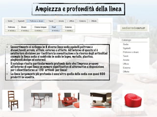 Ampiezza e profondità della linea
• L’assortimento si sviluppa in 8 diverse linee:sedie,sgabelli,poltrone e
divani,tavoli,arredo, ufficio, esterno e offerte. All’interno di queste vi è
un’ulteriore divisione per facilitare la consultazione e la ricerca degli articoli(ad
esempio la linea sedia si suddivide in sedie in legno, metallo, plastica,
pieghevoli,design ed esterno).
• Il catalogo risulta particolarmente profondo dato che l’impresa propone
all’interno di ogni linea un numero significativo di alternative a disposizione
per i clienti(intorno ai 150 articoli per linea)
• La linea largamente più profonda è senz’altro quella della sedia con quasi 600
prodotti in vendita.
 