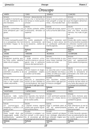 GiornaLiLo

Numero 2

Oroscopo

Oroscopo
ARIETE

TORO

GEMELLI

CANCRO

Amore:
Scegliete il momento giusto per dichiarare le vostre intenzioni.

Amore: Abbandonate le
paure che vi tormentano
da tempo e vivete questo
amore!

Amore:
Forse è ancora presto per
fare progetti a lungo termine… ma mai dire mai!

Amore:
Una brezza romantica sta
per travolgervi alimentando il desiderio.

Salute:
Dovrete combattere una
forte attrazione per i cibi
grassi.

Salute:
In serata potreste soffrire
d’emicrania. Armatevi di
aspirina!

Salute:
Possibili alti e bassi, soprattutto sul fronte dell'umore.

Salute:
La Luna opposta vi causerà una lieve tensione
nervosa, ma nulla di grave.

Scuola:
Il futuro si prospetta positivo e prosperoso ma non
montatevi troppo la testa!

Scuola:
Le vostre perplessità si
stanno avvicinando ad
una soluzione… datevi da
fare!

Scuola:
La vostra pazienza sarà
messa a dura prova da
un professore particolarmente pignolo.

Fortuna:
****
LEONE

Fortuna:
***
VERGINE

Fortuna:
**
BILANCIA

Scuola:
Grazie alle vostre capacità comunicative riuscirete
a ottenere i risultati scolastici a cui aspiravate da
tempo.
Fortuna:
*****
SCORPIONE

Amore:
Ritagliatevi qualche spazio tutto vostro, distante
dalla vita di coppia.

Amore:
I single vivranno un'avventura intensa e coinvolgente che vi potranno
indurre dei ripensamenti…

Amore:
Non sottovalutate la preziosa intesa mentale che
avete con lui/lei.

Amore:
Siete amanti impeccabili,
dolci ed appassionati.
Presto sarete ricompensati!

Salute:
Una giornata tranquilla,
orientata al positivo e al
benessere.

Salute:
Piccoli malanni di stagione potrebbero colpirvi.
Curatevi con le erbe.

Scuola:
Avete le idee un po' confuse e non sapete cosa
volete veramente…
Fortuna:
*
SAGITTARIO

Scuola:
Mercurio in opposizione
rischia di farvi perdere la
concentrazione. Ma forza
la scuola è agli sgoccioli!
Fortuna:
***
CAPRICORNO

Salute:
Le orecchie sono il vostro
punto debole: non trascuratele. Un’otite può colpirvi anche in estate!
Scuola:
Non lasciatevi andare,
ormai siamo agli sgoccioli! Forza e coraggio!
Fortuna:
**
ACQUARIO

Salute:
Niente e nessuno potrà
scalfire la sensazione di
benessere che state provando.
Scuola:
Potreste trovarvi improvvisamente nel bel mezzo di
una forte discussione con
compagni e/o professori.
Fortuna:
***
PESCI

Amore:
Qualcosa nella vostra
relazione sta per cambiare in positivo.

Amore:
Non lasciate che l'emotività influenzi radicalmente le vostre scelte.

Amore:
I vostri sentimenti prenderanno una strada davvero insolita.

Amore:
Una storia d'amore serena e appagante vi rende
sorridenti e gioiosi.

Salute:
Un
p o m er i g g i o
di
shopping vi aiuterà a distrarvi un po'.
Scuola:
Dopo lunghi sforzi per
raggiungere quello che
desideravate, godetevi
l’inizio dell’estate.
Fortuna:
***

Salute:
I pianeti inviano segnali
positivi per quanto riguarda la forma fisica.
Scuola:
Limitatevi a svolgere i vostri compiti e non cercate di sovrastare gli altri
compagni più bravi di voi.
Fortuna:
**

Salute:
Oggi vi sentirete pieni di
vita ed estremamente
combattivi.
Scuola:
Sarete costretti ad ideare
una strategia alternativa
per ottenere migliori profitti scolastici.
Fortuna:
****

Salute:
Fate attenzione al mal di
schiena ed evitate gli
sforzi prolungati.
Scuola:
Vi state facendo spaventare eccessivamente dalle novità, soprattutto dalle note finali…
Fortuna:
***

15

 