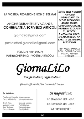 GiornaLiLo

19 aprile 2012

Numero 1

postalettori.giornalilo@gmail.com

SONO BENE ACCETTI
ARTICOLI
RIGUARDANTI LO
SPORT, RECENSIONI
DI LIBRI O FILM,
OPINIONI POLITICHE,
PROBLEMI SCOLASTICI, ARTICOLI
D’ATTUALITÀ, RISPOSTE AD ARTICOLI APPARSI IN UN NUMERO
PRECEDENTE

L’ANNO PROSSIMO
PUBBLICHEREMO I VOSTRI ARTICOLI

NON ACCETTIAMO ARTICOLI COPIATI DA WIKIPEDIA O ALTRI SITI
INTERNET

LA VOSTRA REDAZIONE NON SI FERMA!

ANCHE DURANTE LE VACANZE,
CONTINUATE A SCRIVERCI ARTICOLI
giornalilo@gmail.com

GiornaLiLo
Per gli studenti, dagli studenti
Giornale ufficiale del Liceo Cantonale di Locarno

Si ringraziano:

La redazione:
Pawlowski Romolo (Caporedattore)
Facchini Valerio
(Vicecaporedattore)
Dresti Alan
Matasci Lena
Sala Barbara
Zecca Davide

La Direzione del Liceo

Iannuzzi Marica
Piatti Matteo
Tamagni Alice
Zobrist Giulia

La Portineria del Liceo
Gli “articolandi”

16

 
