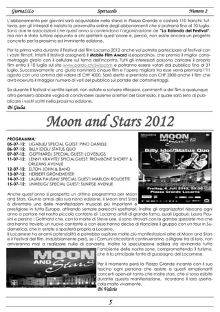 GiornaLiLo

Spettacolo

Numero 2

L’abbonamento per giovani sarà acquistabile nello stand in Piazza Grande e costerà 110 franchi; tuttavia, per gli intrepidi è iniziata la prevendita online degli abbonamenti che si protrarrà fino al 10 luglio.
Sono due le associazioni che quest’anno si contendono l’organizzazione de ”La Rotonda del Festival”,
ma non è stato tuttora appurato a chi spetterà quest’onore e, perciò, non esiste ancora un progetto
concreto per la prossima ed imminente edizione.
Per la prima volta durante il Festival del film Locarno 2012 anche voi potrete partecipare al festival con
i vostri filmati. Infatti il festival assegnerà il Mobile Film Award «Leopardino», che premia il miglior cortometraggio girato con il cellulare sul tema dell'incontro. Tutti gli interessati possono caricare il proprio
film entro il 10 luglio sul sito www.pardo.ch/swisscom e potranno essere votati dal pubblico fino al 31
luglio. Successivamente una giuria nominerà cinque film e l’opera migliore tra esse verrà premiata l’11
agosto con una somma del valore di CHF 4000. Sarà eletto e premiato con CHF 2800 anche il film che
avrà ricevuto il maggior numero di voti del pubblico sul portale dei cortometraggi.
Se durante il festival vi sentite ispirati, non esitate a scrivere riflessioni, commenti a dei film o qualunque
altro pensiero abbiate voglia di condividere assieme ai lettori del GiornaLilo, il quale sarà lieto di pubblicare i vostri scritti nella prossima edizione.

Di Giulia

Moon and Stars 2012
PROGRAMMA:
05-07-12: LIGABUE/ SPECIAL GUEST: PINO DANIELE
06-07-12: BILLY IDOL/ STATUS QUO
07-07-12: GOTTHARD/ SPECIAL GUEST: LOVEBUGS
11-07-12: LENNY KRAVITZ/ SPICIALGUEST: TROMBONE SHORTY &
ORLEANS AVENUE
12-07-12: ELTON JOHN & BAND
13-07-12: HERBERT GRÖNEMEYER
14-07-12: LAURA PAUSINI/ SPECIAL GUEST: MARLON ROUDETTE
15-07-12: UNHEILIG/ SPECIAL GUEST: SUNRISE AVENUE
Anche quest’anno si prospetta un ottimo programma per Moon
and Stars. Giunto ormai alla sua nona edizione, il Moon and Stars
è diventato una delle manifestazioni musicali più importanti e
prestigiose in tutta Europa, attirando sempre parecchi spettatori. Inoltre gli organizzatori riescono ogni
anno a portare nel nostro piccolo contesto di Locarno artisti di grande fama, quali Ligabue, Laura Pausini e persino i Gotthard che, con la morte di Steve Lee, si sono ritrovati con le gambe spezzate ma che
ora hanno trovato un nuovo cantante e con esso hanno deciso di rilanciare il gruppo con un tour in Sudamerica, che in estate si sposterà proprio a Locarno.
Il Locarnese ha enormi potenzialità e potrebbe ospitare molte più manifestazioni oltre al Moon and Stars
e il Festival del film. Indubbiamente però, se i Comuni circostanti continueranno a litigare tra di loro, non
arriveranno mai a realizzare nulla di concreto. Inoltre la speculazione edilizia sta rovinando tutto
l’ambiente delle nostre zone, compromettendo il turismo,
che è la principale fonte di guadagno del Locarnese.
Per il momento però la Piazza Grande incanta con il suo
fascino ogni persona che assiste a questi emozionanti
concerti open-air tanto che molte stars, che si sono esibite
durante questa manifestazione, ricordano il loro spettacolo molto vivamente.

Di Valerio

5

 