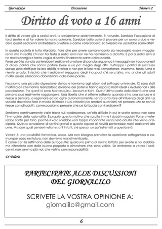 GiornaLiLo

Discussione

Numero 2

Diritto di voto a 16 anni
Il diritto di votare già a sedici anni, lo desideriamo ardentemente, è naturale. Sarebbe l’occasione di
farci sentire e di far valere la nostra opinione. Sarebbe bello poterci provare per un anno o due e vedere quanti sedicenni andrebbero a votare e come voterebbero. La Svizzera ne uscirebbe sconvolta?
In questa società è tutto ritardato. Pare che per avere comprendonio sia necessario essere maggiorenni, ma in realtà chi non ha testa a sedici anni non ne ha nemmeno a diciotto. E poi a sedici anni si
ha molta energia e tanta voglia di sentirsi finalmente parte della società.
Forse però lo slancio porterebbe i sedicenni a votare di pancia seguendo i messaggi non troppo onesti
di alcuni politici che sanno parlare bene o un po’ meglio degli altri. Purtroppo i politici di successo
spesso sono eletti per la loro abilità retorica e non per le loro reali competenze. Insomma, tanto fumo e
niente arrosto. Il rischio che i sedicenni eleggano degli incapaci c’è senz’altro, ma anche gli adulti
molto spesso si lasciano abbindolare dalle belle parole.
Facciamo una piccola digressione storica e torniamo agli albori del suffragio universale. Ci sono stati
molti filosofi che hanno teorizzato la divisione dei poteri e hanno esposto molti ideali « rivoluzionari » alla
popolazione. Tra questi ci sono Montesquieu, Jacourt e Kant. Quest’ultimo parla della libertà che una
persona può realmente raggiungere. Una libertà che si ottiene soltanto quando si ha una cultura e si
riesce a pensare, a ragionare ed ad agire autonomamente, senza sottostare all’influenza degli altri. La
società dovrebbe fare in modo di istruire i suoi cittadini per renderli autonomi nel pensare. Ma se non ci
riesce con gli adulti , come possiamo pensare che ce la faccia con i sedicenni?
Sentiamo continuamente varie teorie sull’adolescenza, un’età difficile in cui le scelte spesso non sono
l’immagine della razionalità. È proprio questo motivo che suscita in me i dubbi maggiori. Forse si voterebbe tanto per farlo, poiché il voto sarebbe una tappa importante verso l’età adulta che viene anticipata. Questa sensazione di sentirsi grandi e questo sapore di novità porterebbe molti sedicenni alle
urne. Ma con quali pensieri nella testa ? Infatti, si è spesso un po’estremisti a questa età.
Votare è una possibilità fantastica, unica. Ma non bisogna prendere la questione sottogamba e comunque vada nel futuro, non dovremo mai dimenticarlo.
È come con la settimana delle autogestite: qualcuno prima di noi ha lottato per averle e noi dobbiamo difenderle con delle buone proposte e dimostrare che sono valide. Se andranno a votare i sedicenni, non saremo più noi: che votino con responsabilità!

Di Valerio

PARTECIPATE ALLE DISCUSSIONI
DEL GIORNALILO
SCRIVETE LA VOSTRA OPINIONE A:
giornalilo@gmail.com
6

 